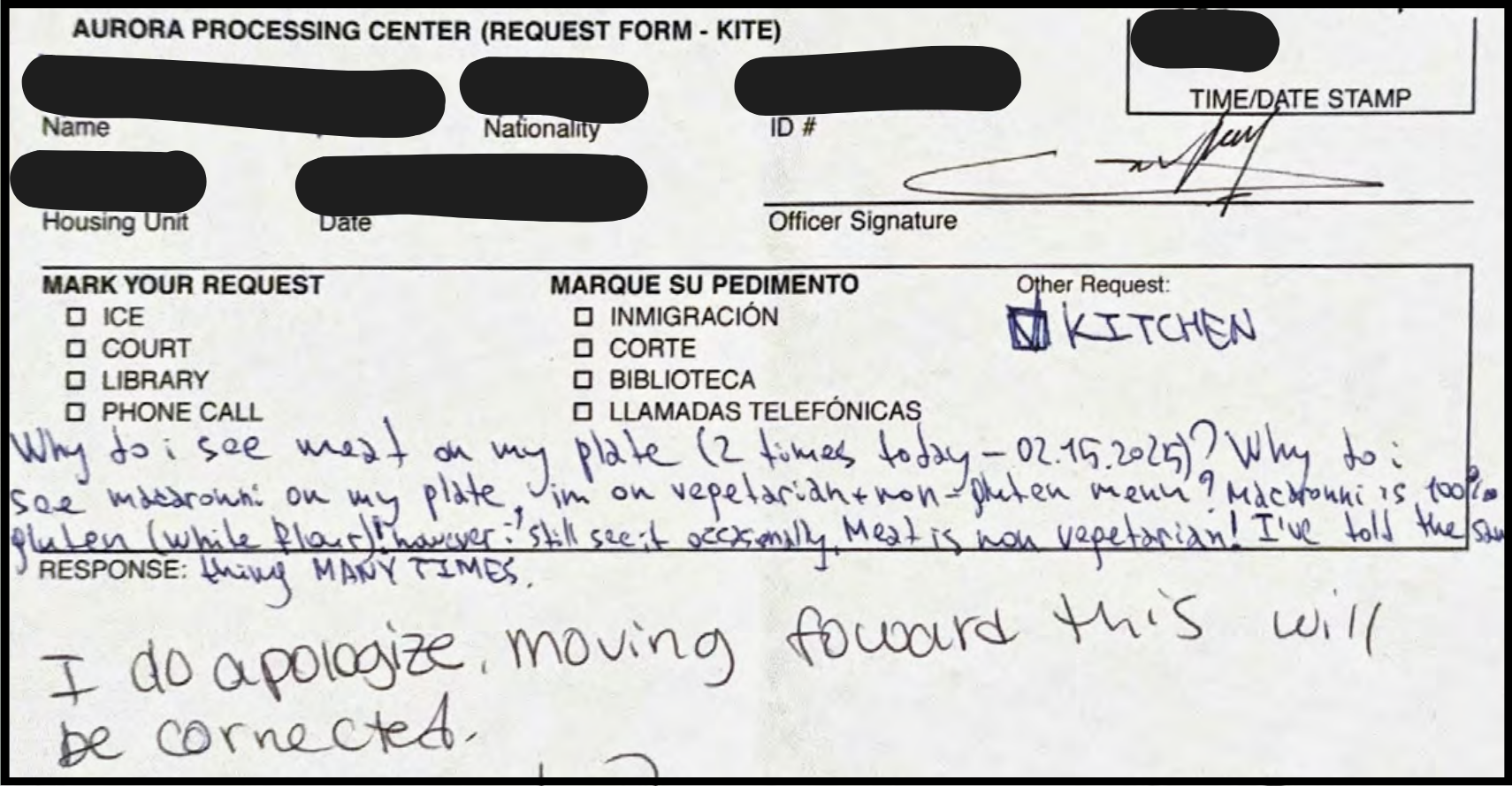 Photo excerpt of a form provided by a previously detained person, titled 'AURORA PROCESSING CENTER (REQUEST FORM - KITE)'. The first fields of the form are redacted, including name, nationality, ID #, housing unit, & date. An officer signature is filled in above the next section a MARK YOUR REQUEST field containing checkboxes with 4 options in english and spanish followd by an Other Request space where KITCHEN has been written in. Below that a crammed 3 lines follow to fill a RESPONSE field: 'Why do i see meat on my plate (2 times today - 02.15.2025)? Why do i see macaroni on my plate, im on vegetarian + non-gluten menu? Macaroni is 100% gluten (white flour)! however i still see it occaisionally. Meat is non vegetarian! I've told the same thing MANY TIMES.' Underneath, a larger, distinct handwriting states, 'I do apologize, moving forward this will be corrected.'