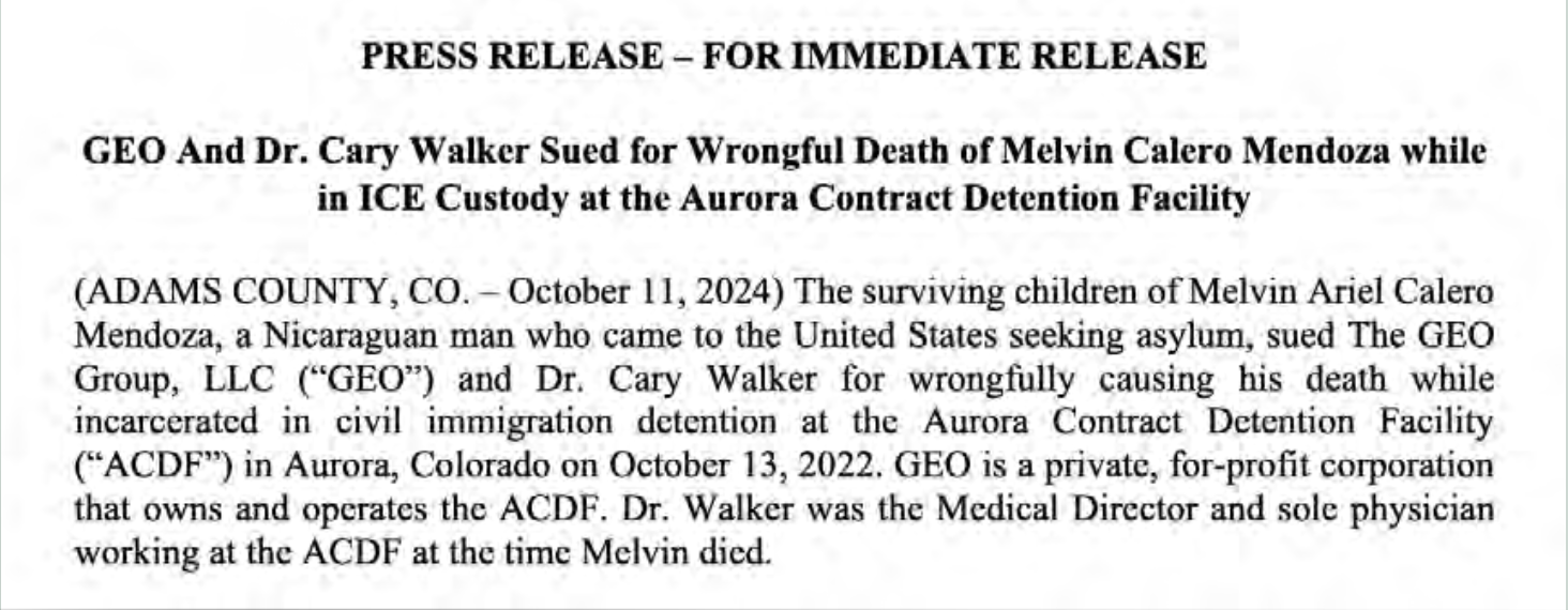 Press Release - For Immediate Release: GEO And Dr. Cary Walker Sued for Wrongful Death of Melvin Calero
          Mendoza while in ICE Custody at the Aurora Contract Dentention Facility (ADAMS COUNTY, CO. - October 11, 2024)
          The surviving children of Melvin Ariel Calero Mendoza, a Nicaraguan man who came to the United States seeking
          asylum, sued The GEO Group, LLC ("GEO") and Dr. Cary Walker for wrongfully causing his death while incarcerated
          in civil immigration detention at the Aurora Contract Detention Facility ("ACDF") in Aurora, Colorado on
          October 13, 2022. GEO is a private, for-profit corporation that owns and operates the ACDF. Dr. Walker was the
          Medical Director and sole physician working at the ACDF at the time Melvin died.